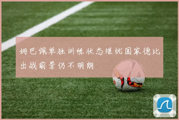 姆巴佩单独训练状态堪忧国家德比出战前景仍不明朗