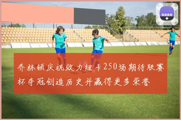 乔林顿庆祝效力纽卡250场期待联赛杯夺冠创造历史并赢得更多荣誉
