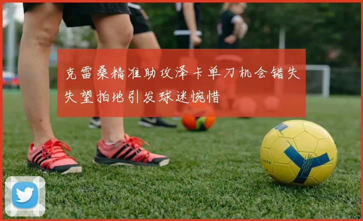 克雷桑精准助攻泽卡单刀机会错失失望拍地引发球迷惋惜