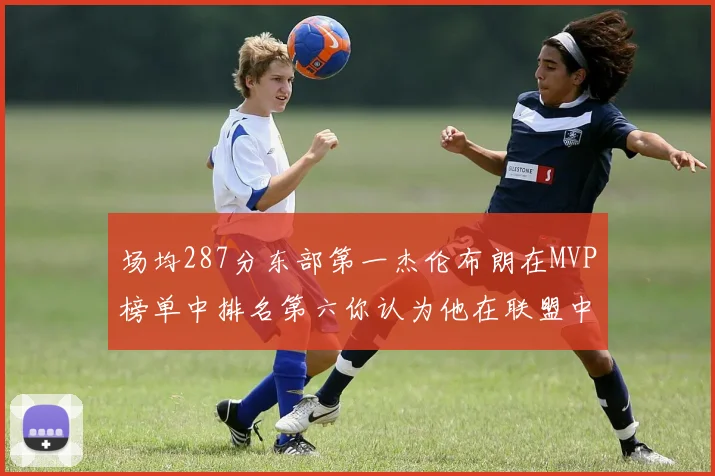 场均287分东部第一杰伦布朗在MVP榜单中排名第六你认为他在联盟中应排第几