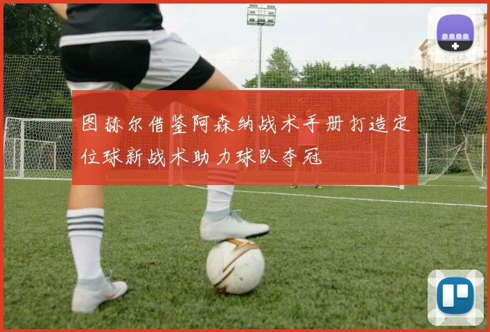 图赫尔借鉴阿森纳战术手册打造定位球新战术助力球队夺冠