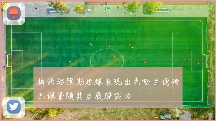 梅西超预期进球表现出色哈兰德姆巴佩紧随其后展现实力