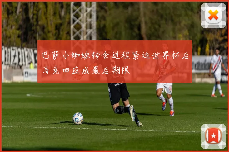 巴萨小蜘蛛转会进程紧迫世界杯后马竞回应成最后期限