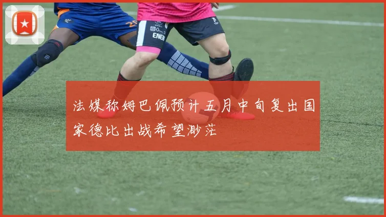 法媒称姆巴佩预计五月中旬复出国家德比出战希望渺茫