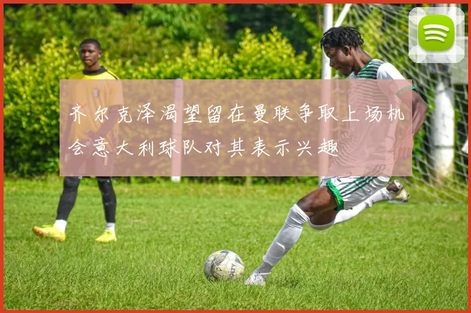 齐尔克泽渴望留在曼联争取上场机会意大利球队对其表示兴趣