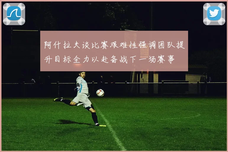 阿什拉夫谈比赛艰难性强调团队提升目标全力以赴备战下一场赛事