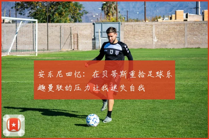 安东尼回忆：在贝蒂斯重拾足球乐趣曼联的压力让我迷失自我