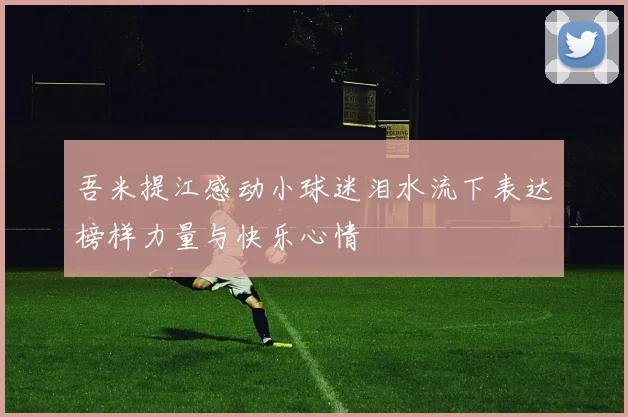 吾米提江感动小球迷泪水流下表达榜样力量与快乐心情