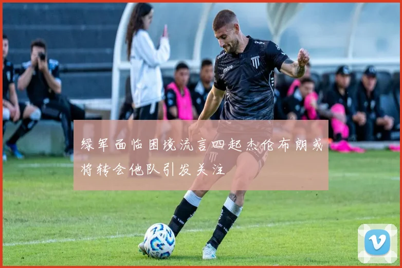 绿军面临困境流言四起杰伦布朗或将转会他队引发关注