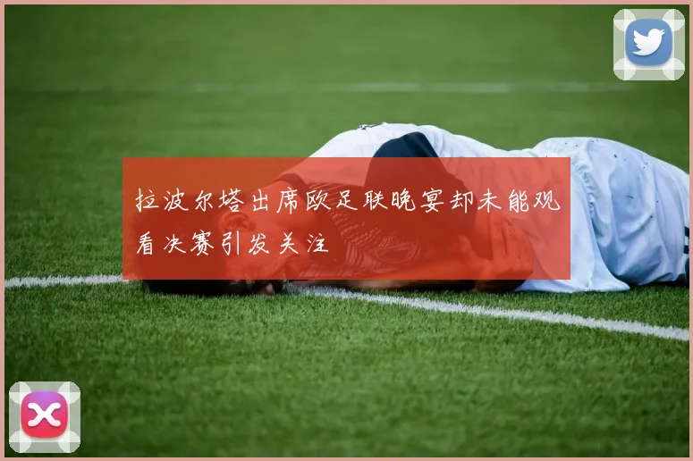 拉波尔塔出席欧足联晚宴却未能观看决赛引发关注